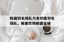 开云下载-韩国羽毛球队力克印度羽毛球队，斯里坎特制霸全场的简单介绍