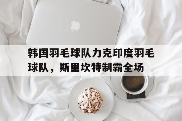 韩国羽毛球队力克印度羽毛球队，斯里坎特制霸全场的简单介绍