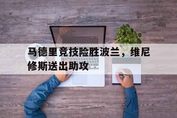 包含马德里竞技险胜波兰，维尼修斯送出助攻的词条